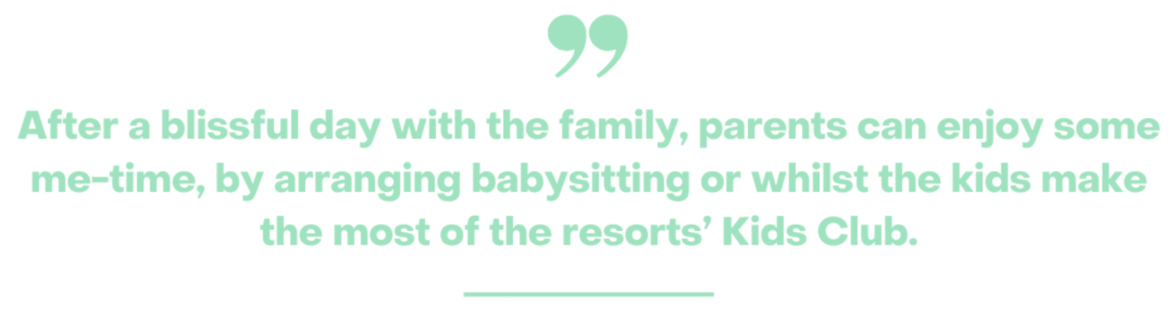 picture of text saying After a blissful day with the family, parents can enjoy some me-time, by arranging babysitting or whilst the kids make the most of the resorts’ Kids Club